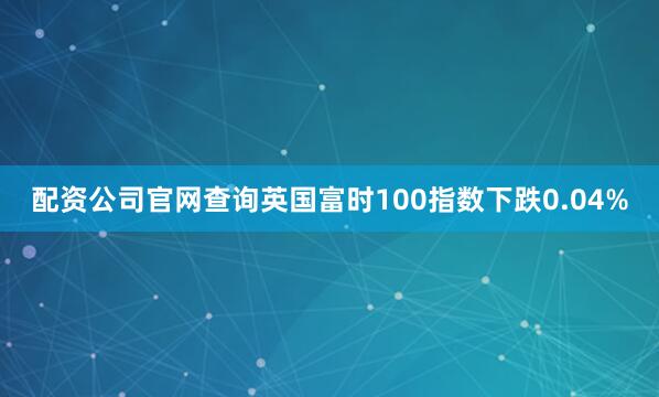 配资公司官网查询英国富时100指数下跌0.04%