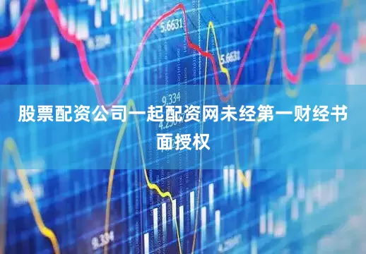 股票配资公司一起配资网未经第一财经书面授权